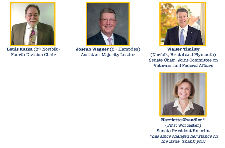   Louis Kafka (8th Norfolk) Fourth Division Chair	  Joseph Wagner (8th Hampden) Assistant Majority Leader	  Walter Timilty  (Norfolk, Bristol and Plymouth) Senate Chair, Joint Committee on Veterans and Federal Affairs 		  Harriette Chandler*  (First Worcester) Senate President Emerita *has since changed her stance on the issue. Thank you!